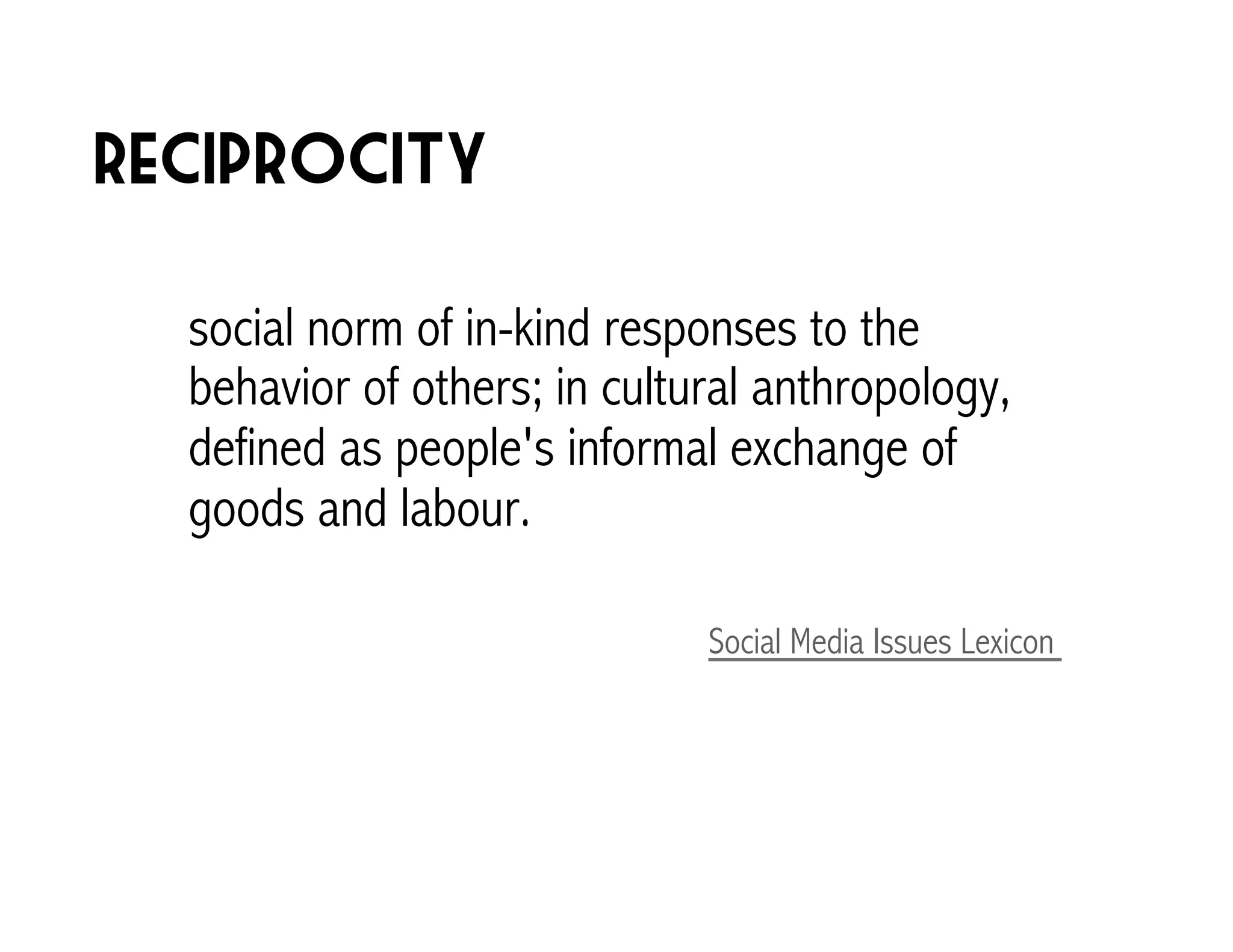 reciprocity 
social norm of in-kind responses to the 
behavior of others; in cultural anthropology, 
defined as people's informal exchange of 
goods and labour. 
Social Media Issues Lexicon 
 