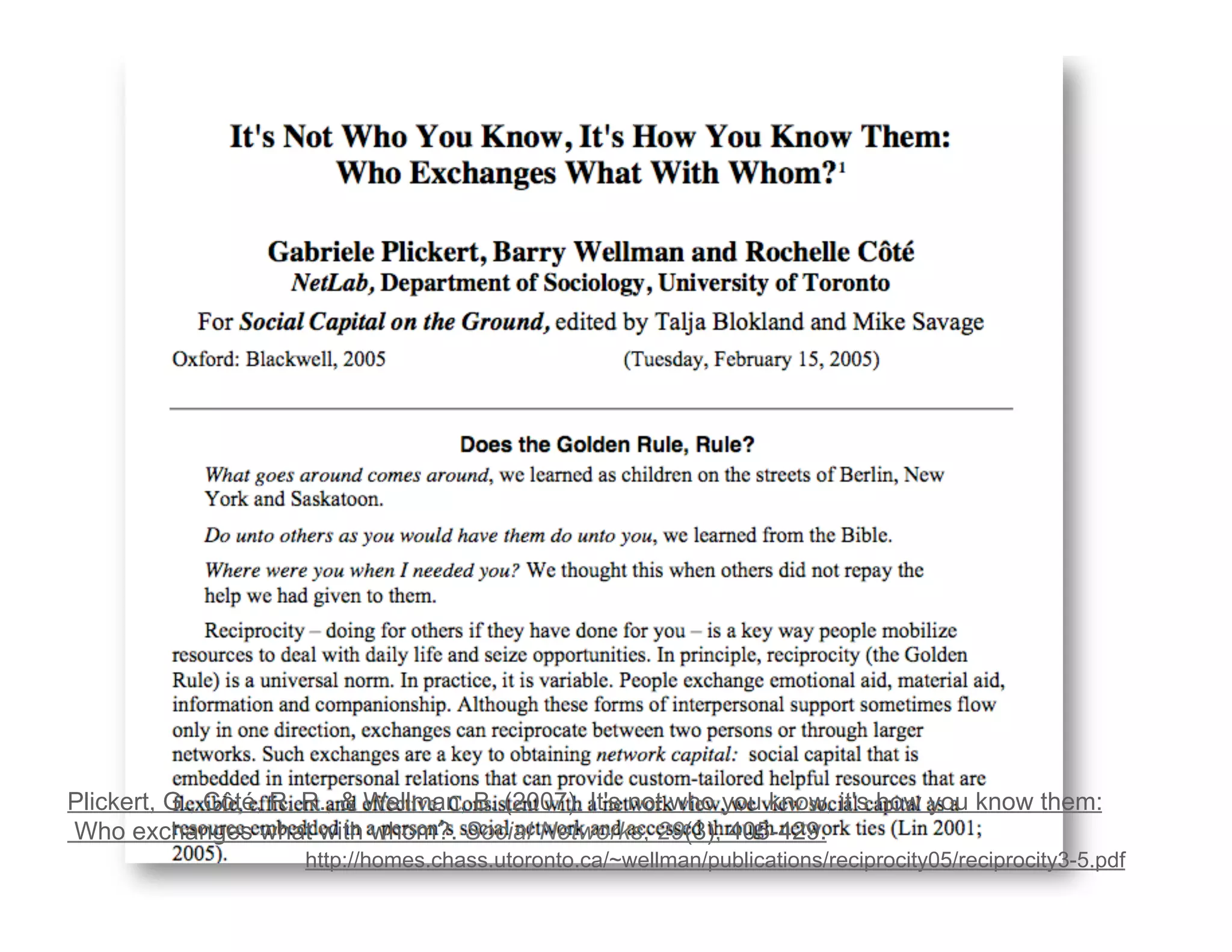 Plickert, G., Côté, R. R., & Wellman, B. (2007). It's not who you know, it's how you know them: 
Who exchanges what with whom?. Social Networks, 29(3), 405-429. 
http://homes.chass.utoronto.ca/~wellman/publications/reciprocity05/reciprocity3-5.pdf 
 