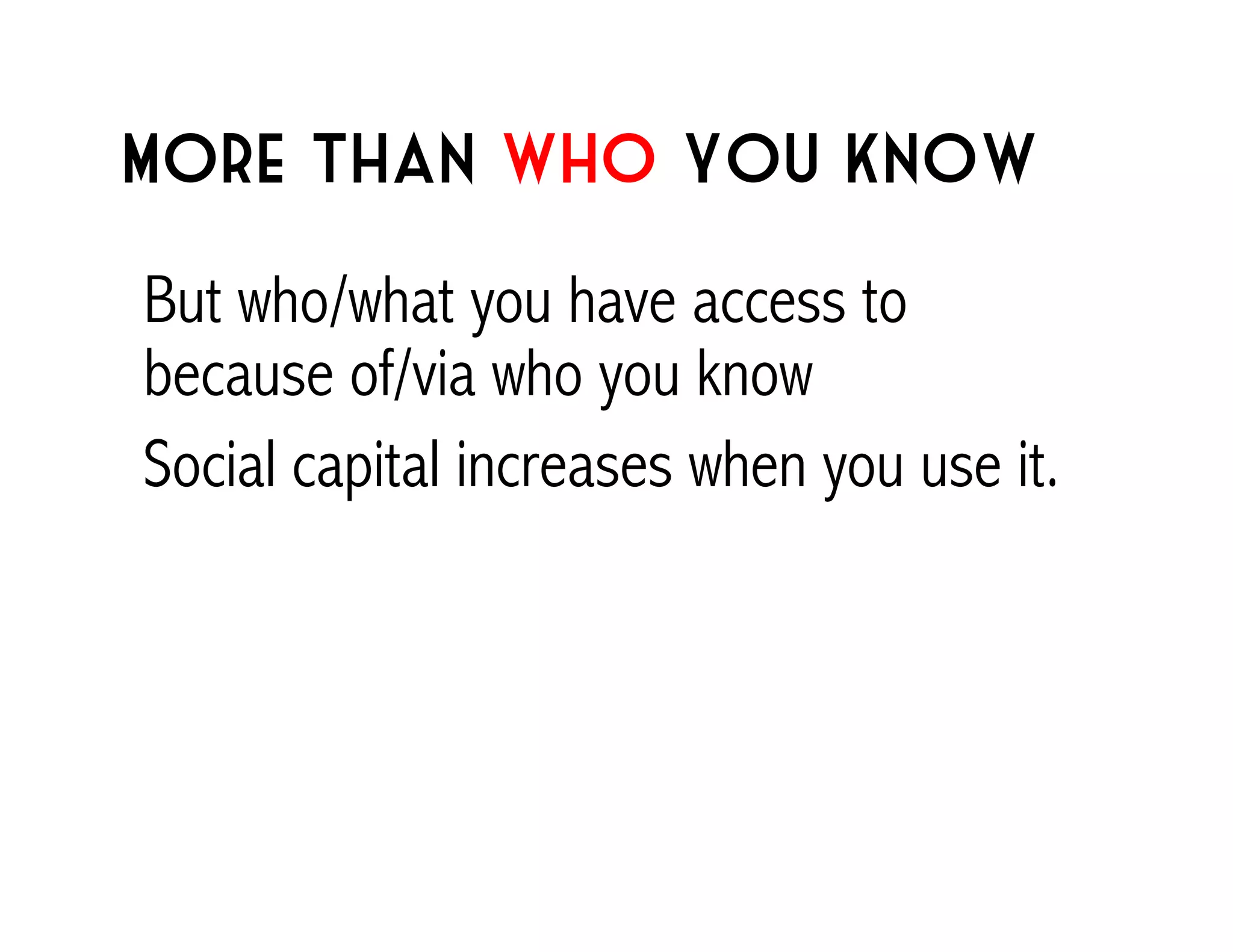 More than who you know 
But who/what you have access to 
because of/via who you know 
Social capital increases when you use it. 
 