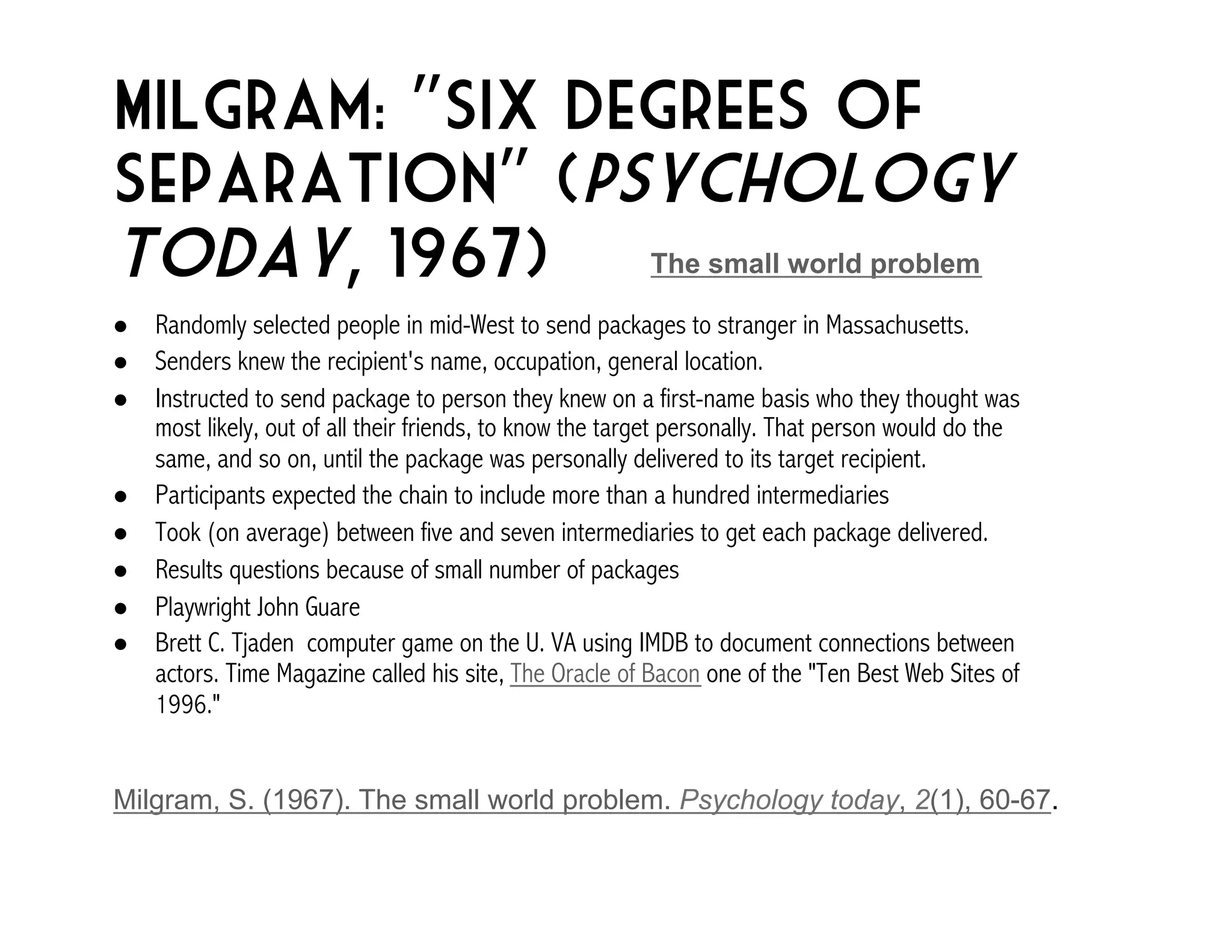 Milgram: “Six Degrees of 
Separation” (Psychology 
Today, 1967) 
The small world problem 
! Randomly selected people in mid-West to send packages to stranger in Massachusetts. 
! Senders knew the recipient's name, occupation, general location. 
! Instructed to send package to person they knew on a first-name basis who they thought was 
most likely, out of all their friends, to know the target personally. That person would do the 
same, and so on, until the package was personally delivered to its target recipient. 
! Participants expected the chain to include more than a hundred intermediaries 
! Took (on average) between five and seven intermediaries to get each package delivered. 
! Results questions because of small number of packages 
! Playwright John Guare 
! Brett C. Tjaden computer game on the U. VA using IMDB to document connections between 
actors. Time Magazine called his site, The Oracle of Bacon one of the "Ten Best Web Sites of 
1996." 
Milgram, S. (1967). The small world problem. Psychology today, 2(1), 60-67. 
 