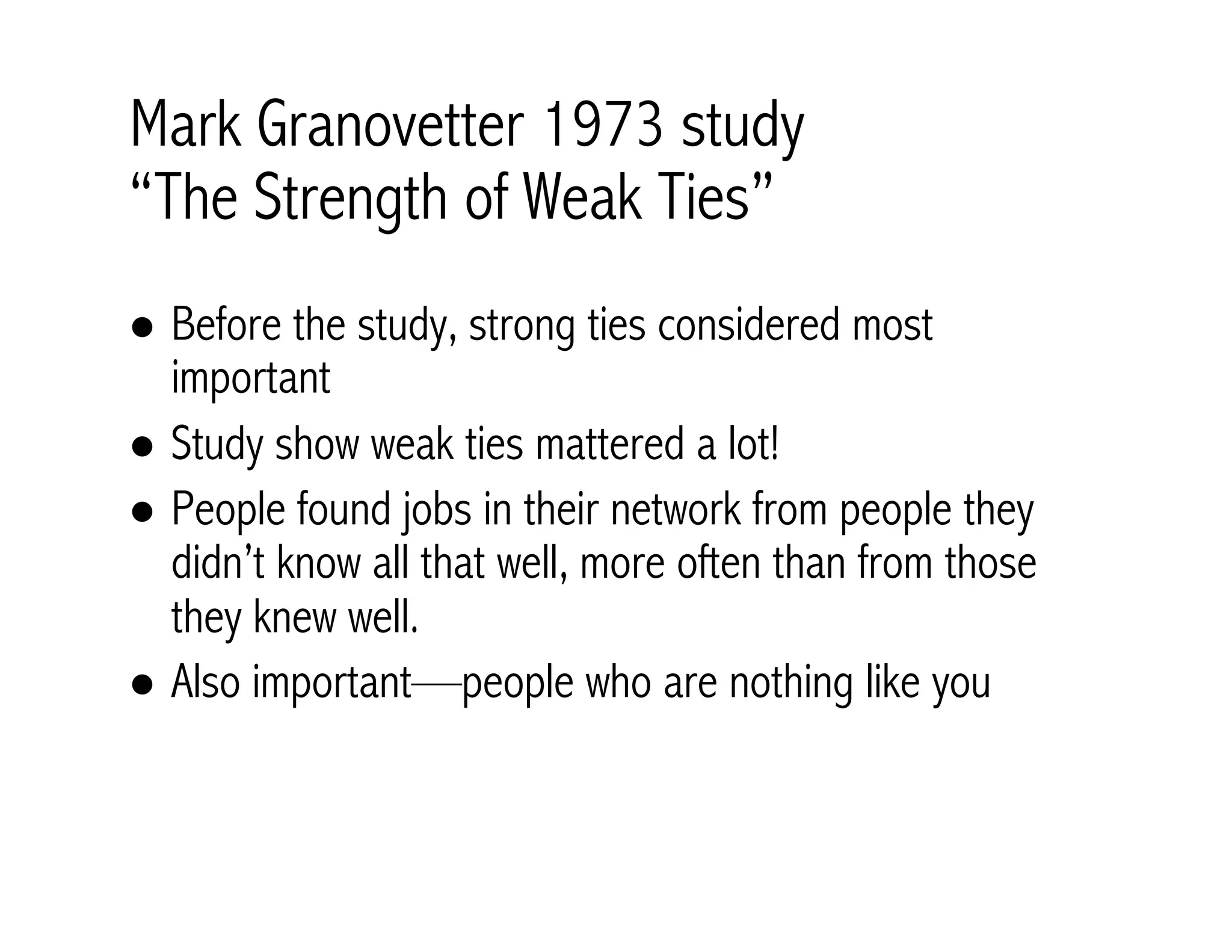 Mark Granovetter 1973 study 
“The Strength of Weak Ties” 
! Before the study, strong ties considered most 
important 
! Study show weak ties mattered a lot! 
! People found jobs in their network from people they 
didn’t know all that well, more often than from those 
they knew well. 
! Also important—people who are nothing like you 
 