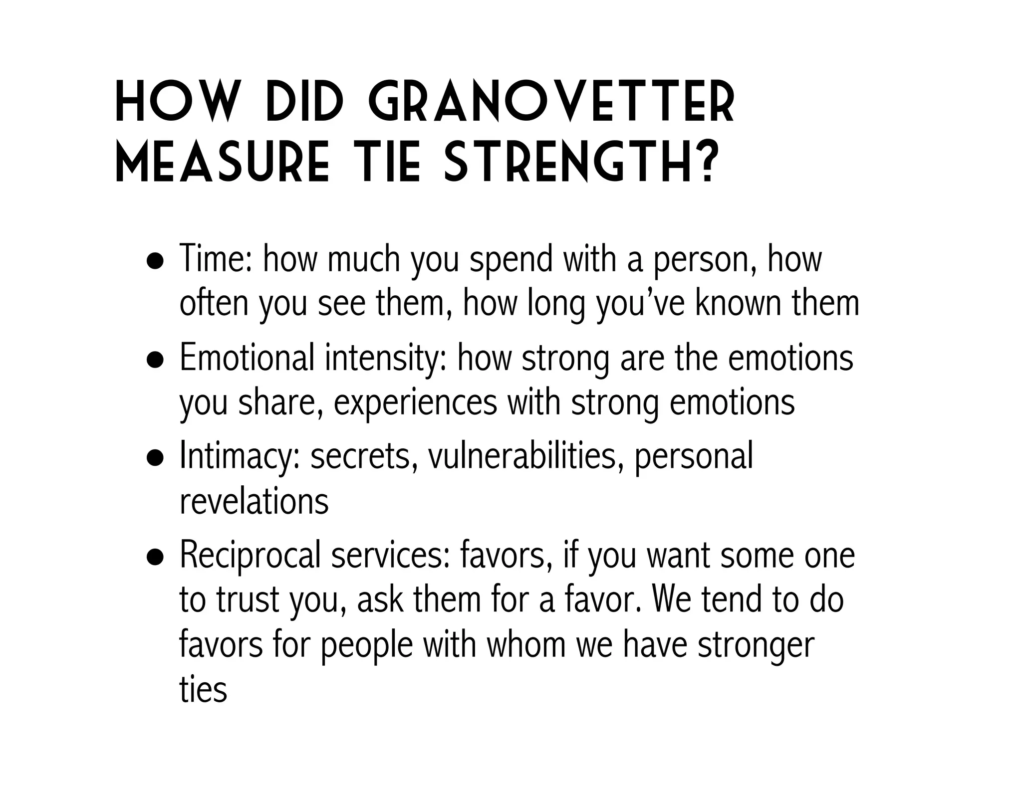 How did Granovetter 
measure tie strength? 
! Time: how much you spend with a person, how 
often you see them, how long you’ve known them 
! Emotional intensity: how strong are the emotions 
you share, experiences with strong emotions 
! Intimacy: secrets, vulnerabilities, personal 
revelations 
! Reciprocal services: favors, if you want some one 
to trust you, ask them for a favor. We tend to do 
favors for people with whom we have stronger 
ties 
 