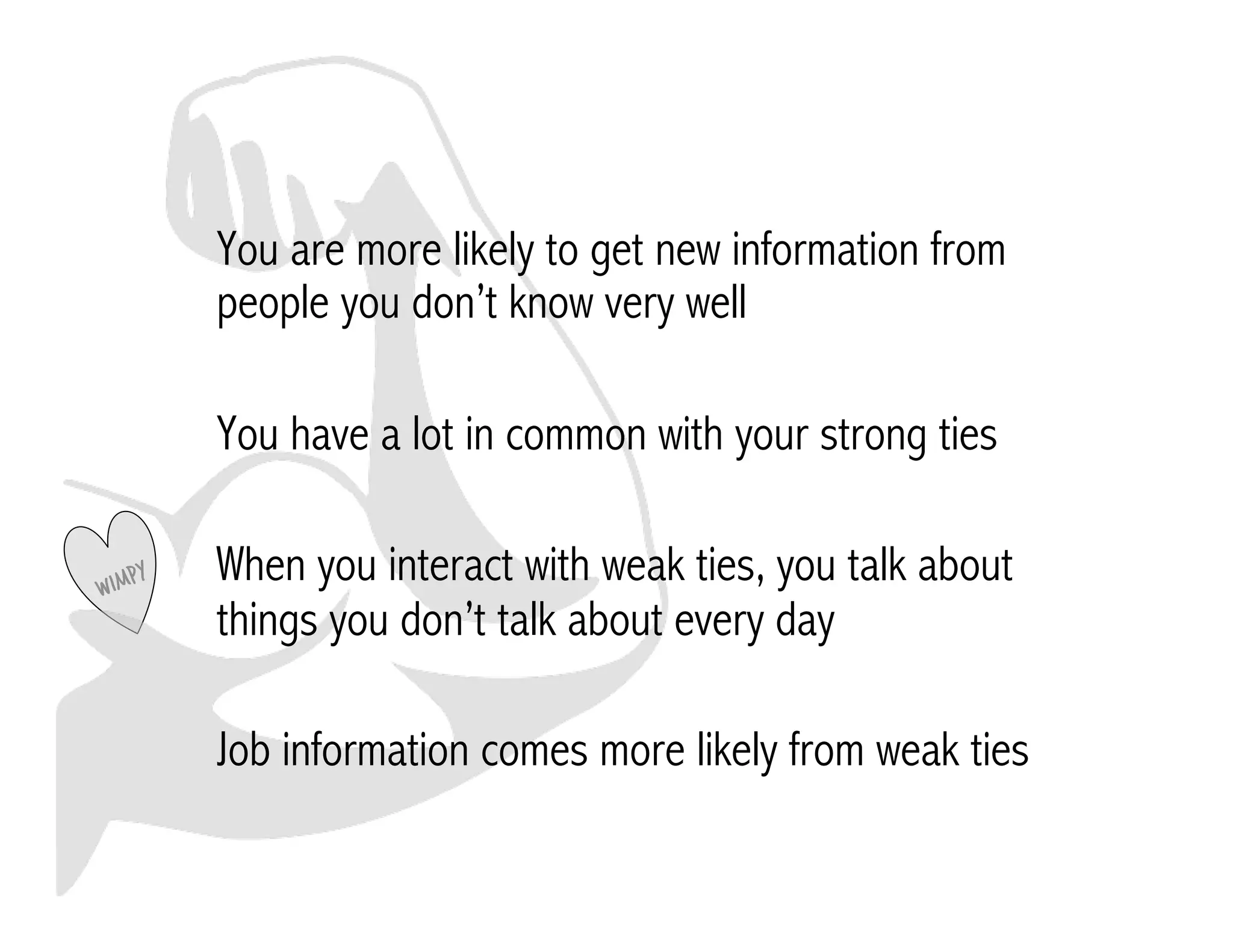 You are more likely to get new information from 
people you don’t know very well 
You have a lot in common with your strong ties 
When you interact with weak ties, you talk about 
things you don’t talk about every day 
Job information comes more likely from weak ties 
 
