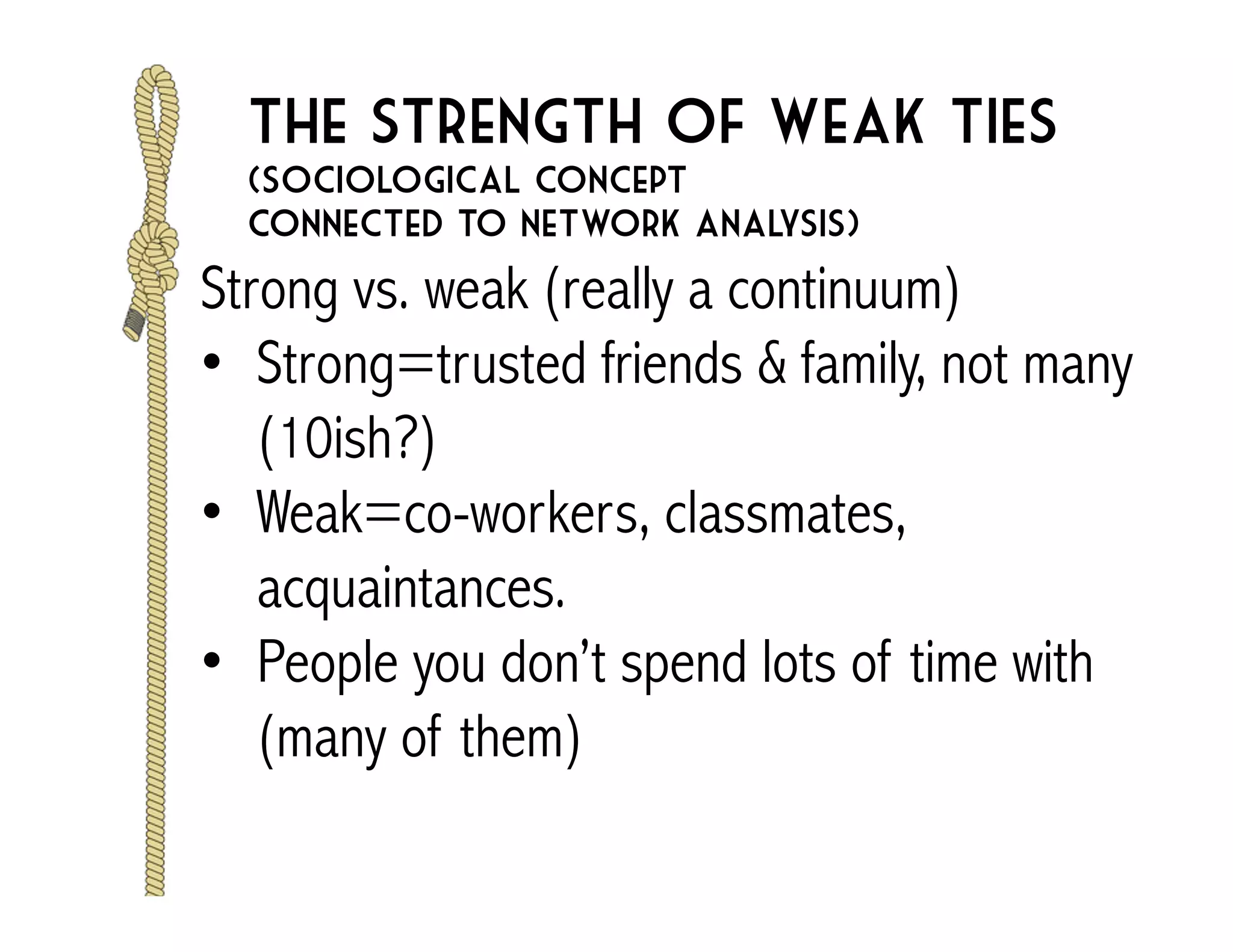 The strength of weak ties 
(sociological concept 
connected to network analysis) 
Strong vs. weak (really a continuum) 
• Strong=trusted friends & family, not many 
(10ish?) 
• Weak=co-workers, classmates, 
acquaintances. 
• People you don’t spend lots of time with 
(many of them) 
 