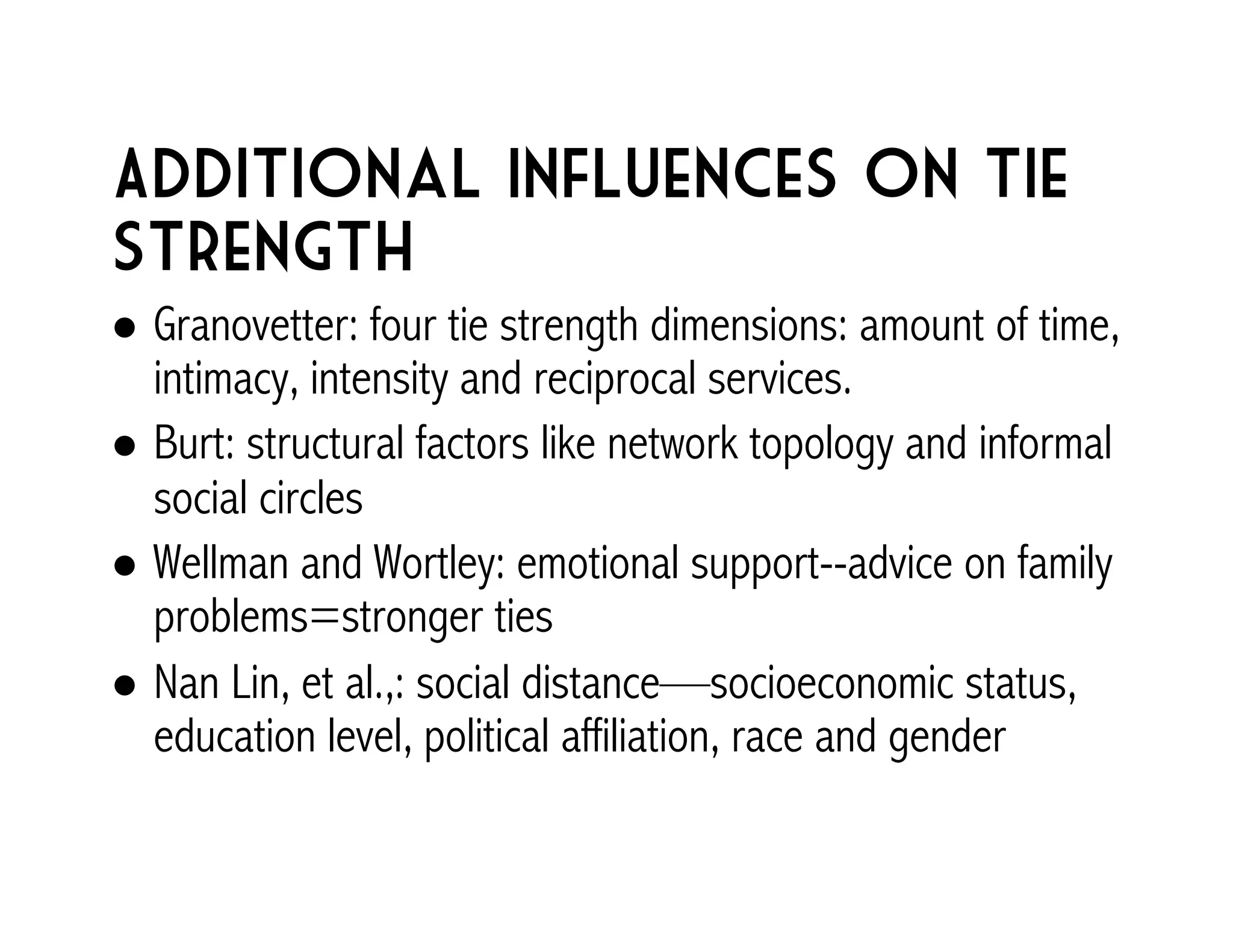 Additional Influences on tie 
strength 
! Granovetter: four tie strength dimensions: amount of time, 
intimacy, intensity and reciprocal services. 
! Burt: structural factors like network topology and informal 
social circles 
! Wellman and Wortley: emotional support--advice on family 
problems=stronger ties 
! Nan Lin, et al.,: social distance—socioeconomic status, 
education level, political affiliation, race and gender 
 