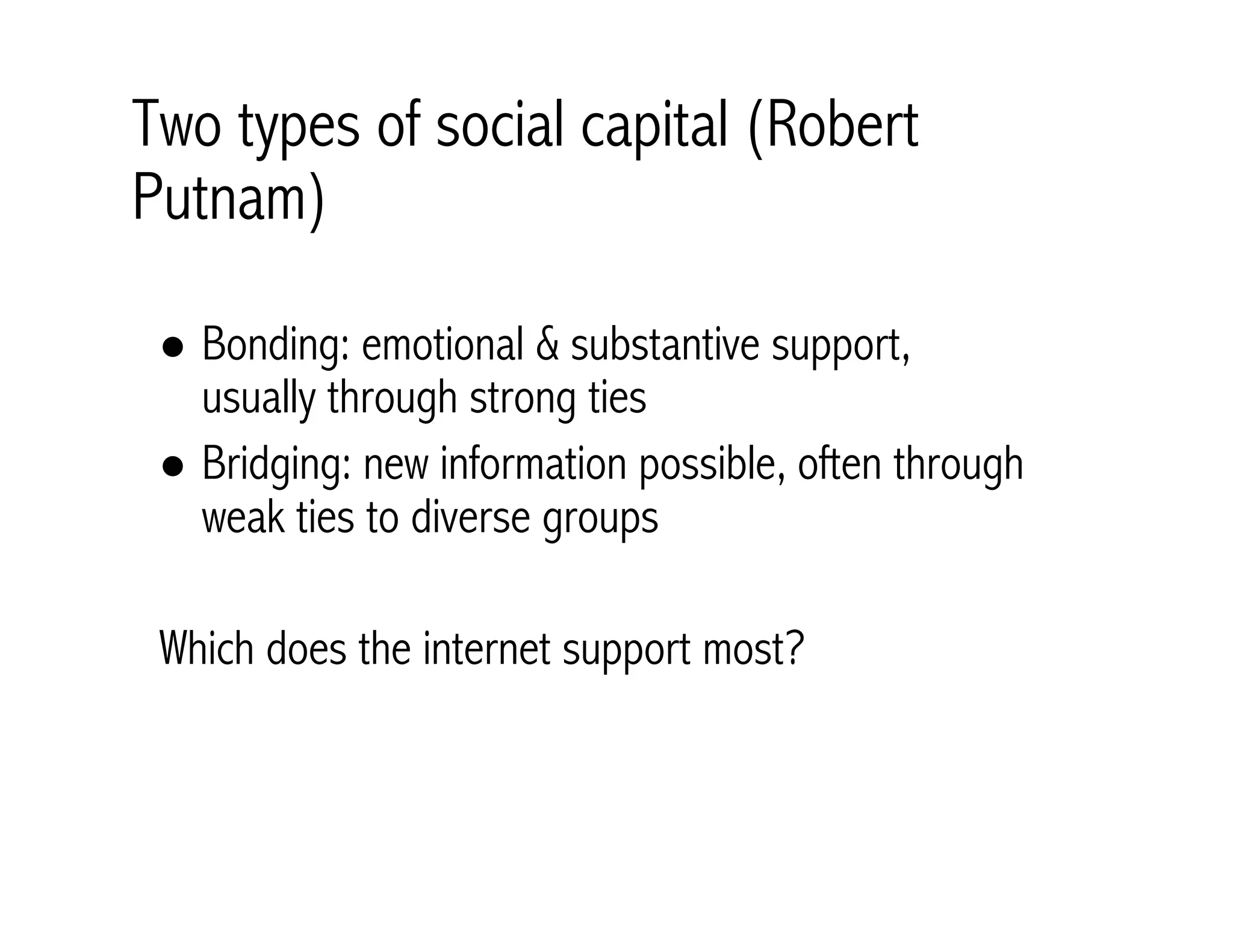 Two types of social capital (Robert 
Putnam) 
! Bonding: emotional & substantive support, 
usually through strong ties 
! Bridging: new information possible, often through 
weak ties to diverse groups 
Which does the internet support most? 
 