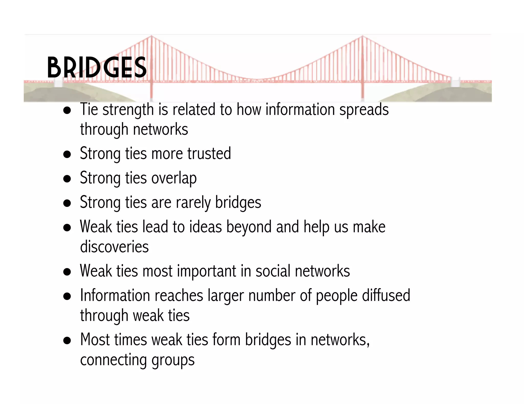 Bridges 
! Tie strength is related to how information spreads 
through networks 
! Strong ties more trusted 
! Strong ties overlap 
! Strong ties are rarely bridges 
! Weak ties lead to ideas beyond and help us make 
discoveries 
! Weak ties most important in social networks 
! Information reaches larger number of people diffused 
through weak ties 
! Most times weak ties form bridges in networks, 
connecting groups 
 