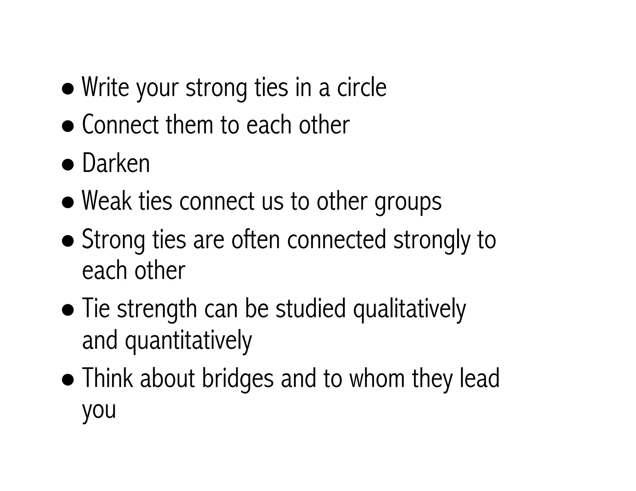 ! Write your strong ties in a circle 
! Connect them to each other 
! Darken 
! Weak ties connect us to other groups 
! Strong ties are often connected strongly to 
each other 
! Tie strength can be studied qualitatively 
and quantitatively 
! Think about bridges and to whom they lead 
you 
 