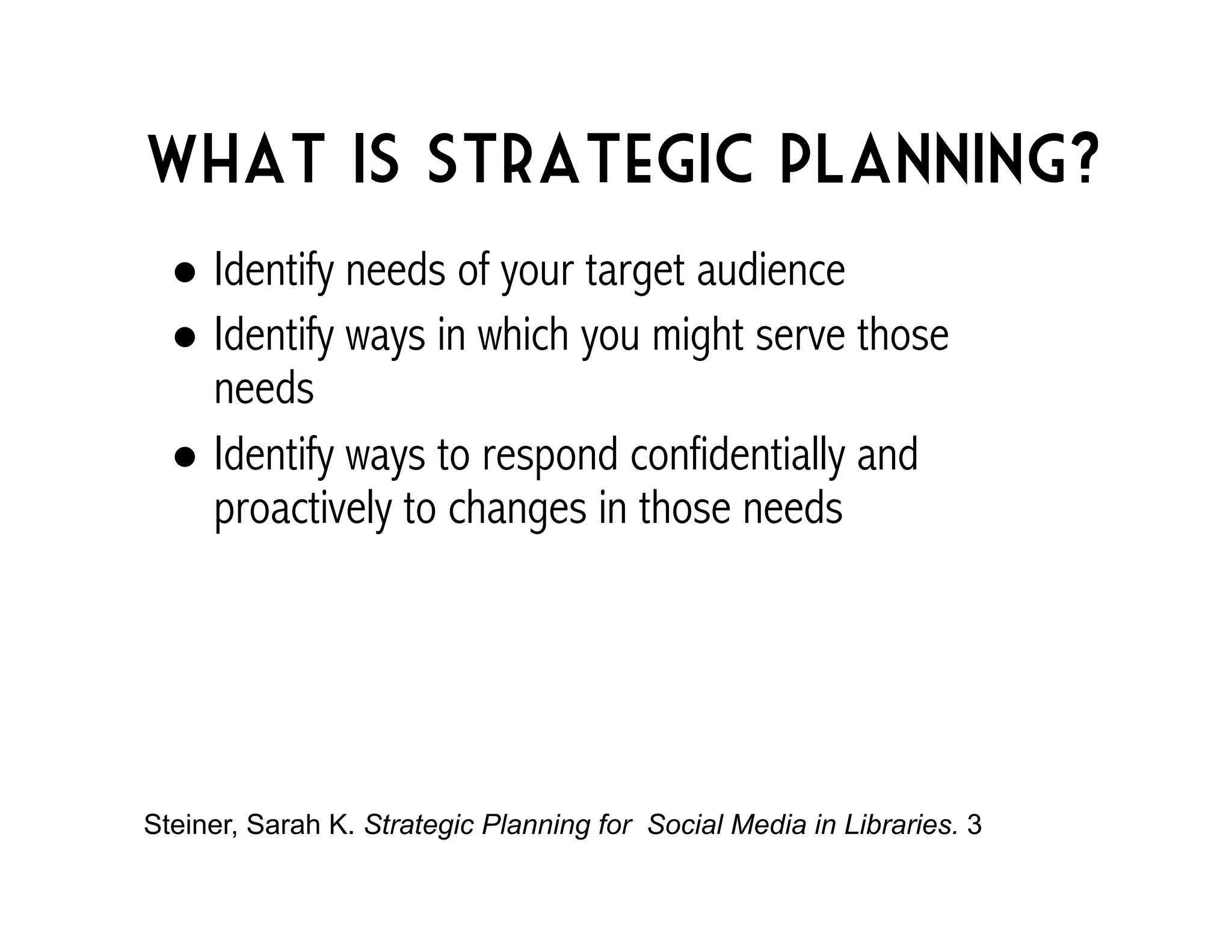What is strategic planning? 
! Identify needs of your target audience 
! Identify ways in which you might serve those 
needs 
! Identify ways to respond confidentially and 
proactively to changes in those needs 
Steiner, Sarah K. Strategic Planning for Social Media in Libraries. 3 
 