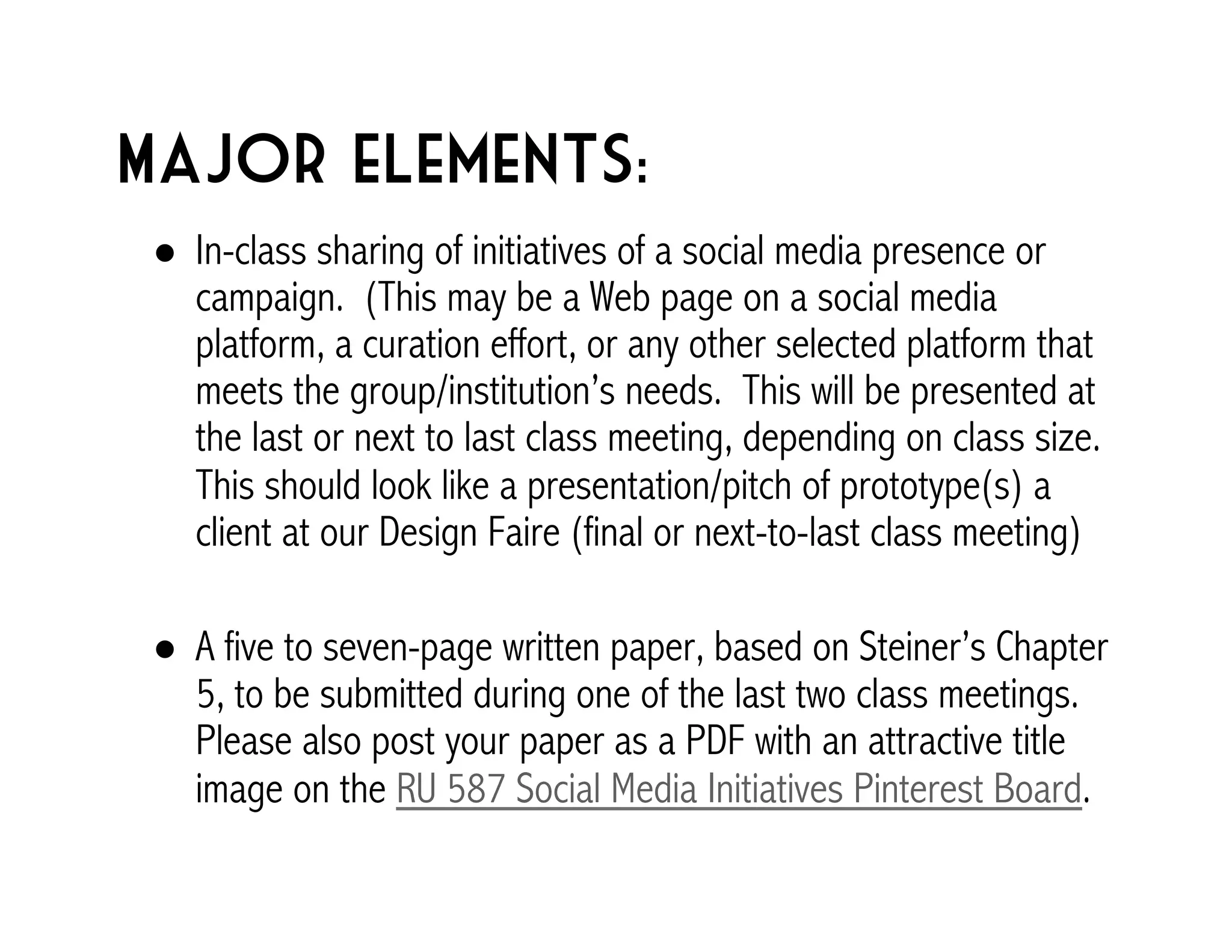 Major elements: 
! In-class sharing of initiatives of a social media presence or 
campaign. (This may be a Web page on a social media 
platform, a curation effort, or any other selected platform that 
meets the group/institution’s needs. This will be presented at 
the last or next to last class meeting, depending on class size. 
This should look like a presentation/pitch of prototype(s) a 
client at our Design Faire (final or next-to-last class meeting) 
! A five to seven-page written paper, based on Steiner’s Chapter 
5, to be submitted during one of the last two class meetings. 
Please also post your paper as a PDF with an attractive title 
image on the RU 587 Social Media Initiatives Pinterest Board. 
 