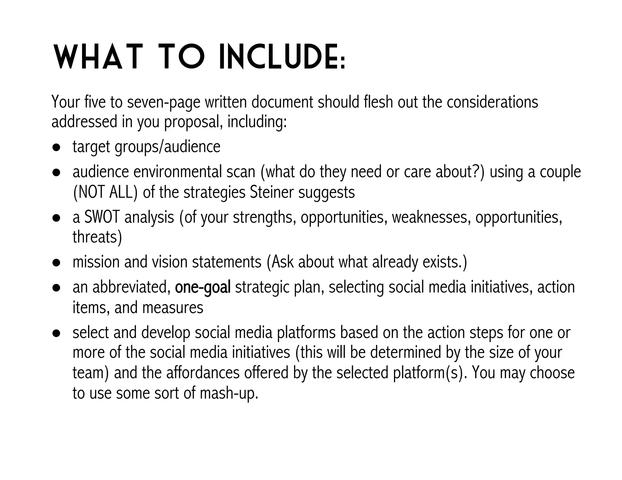 What to include: 
Your five to seven-page written document should flesh out the considerations 
addressed in you proposal, including: 
! target groups/audience 
! audience environmental scan (what do they need or care about?) using a couple 
(NOT ALL) of the strategies Steiner suggests 
! a SWOT analysis (of your strengths, opportunities, weaknesses, opportunities, 
threats) 
! mission and vision statements (Ask about what already exists.) 
! an abbreviated, one-goal strategic plan, selecting social media initiatives, action 
items, and measures 
! select and develop social media platforms based on the action steps for one or 
more of the social media initiatives (this will be determined by the size of your 
team) and the affordances offered by the selected platform(s). You may choose 
to use some sort of mash-up. 
 
