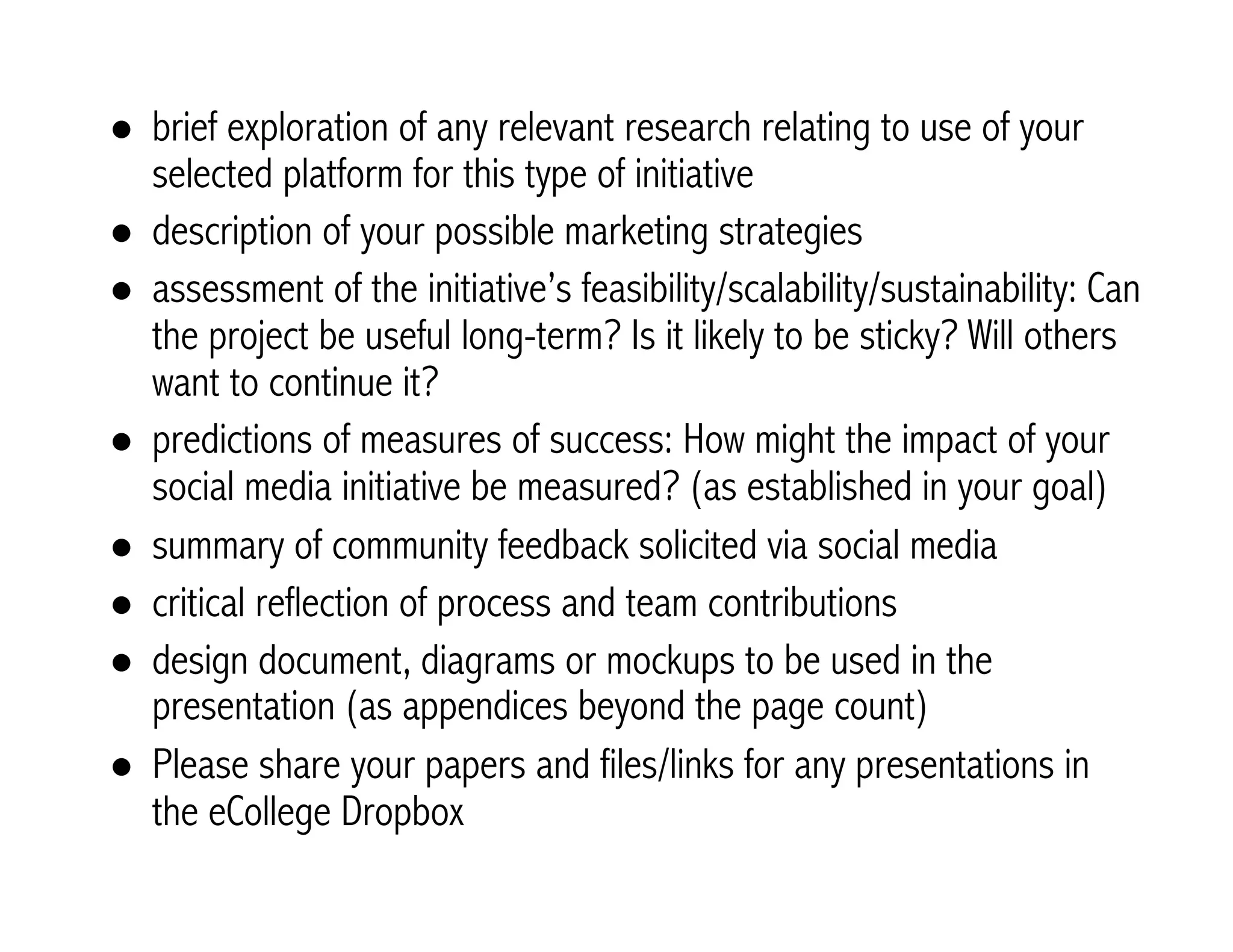 ! brief exploration of any relevant research relating to use of your 
selected platform for this type of initiative 
! description of your possible marketing strategies 
! assessment of the initiative’s feasibility/scalability/sustainability: Can 
the project be useful long-term? Is it likely to be sticky? Will others 
want to continue it? 
! predictions of measures of success: How might the impact of your 
social media initiative be measured? (as established in your goal) 
! summary of community feedback solicited via social media 
! critical reflection of process and team contributions 
! design document, diagrams or mockups to be used in the 
presentation (as appendices beyond the page count) 
! Please share your papers and files/links for any presentations in 
the eCollege Dropbox 
 