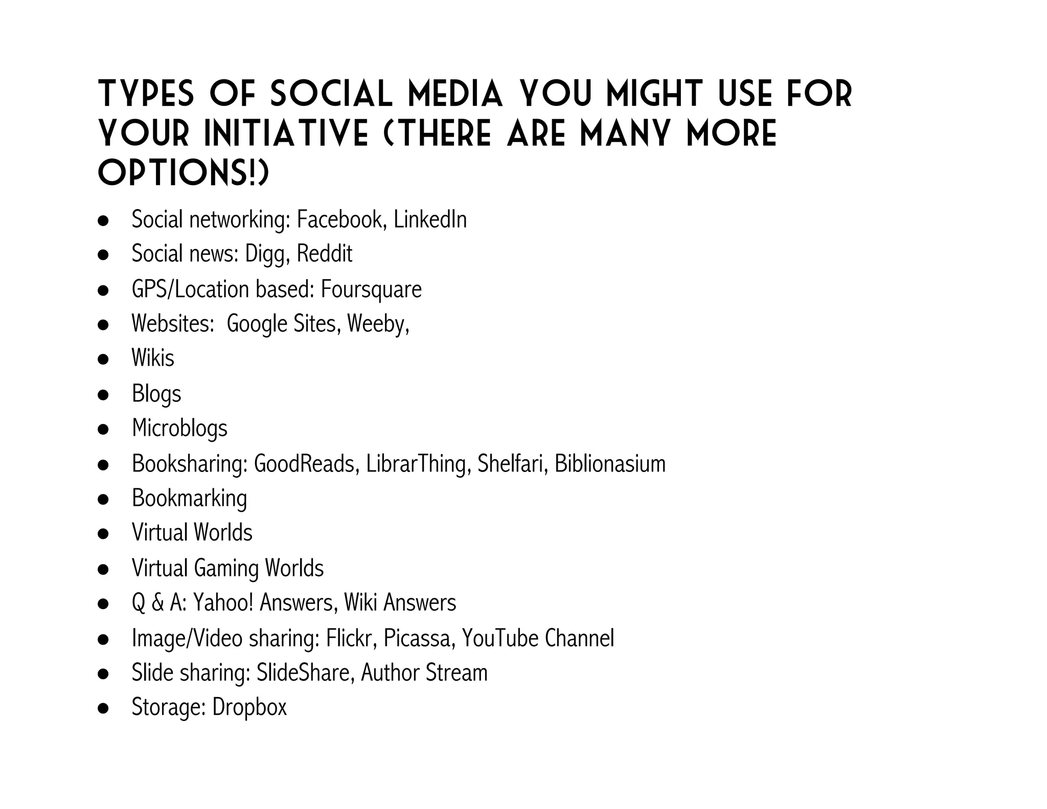 Types of social media you might use for 
your initiative (There are many more 
options!) 
! Social networking: Facebook, LinkedIn 
! Social news: Digg, Reddit 
! GPS/Location based: Foursquare 
! Websites: Google Sites, Weeby, 
! Wikis 
! Blogs 
! Microblogs 
! Booksharing: GoodReads, LibrarThing, Shelfari, Biblionasium 
! Bookmarking 
! Virtual Worlds 
! Virtual Gaming Worlds 
! Q & A: Yahoo! Answers, Wiki Answers 
! Image/Video sharing: Flickr, Picassa, YouTube Channel 
! Slide sharing: SlideShare, Author Stream 
! Storage: Dropbox 
 