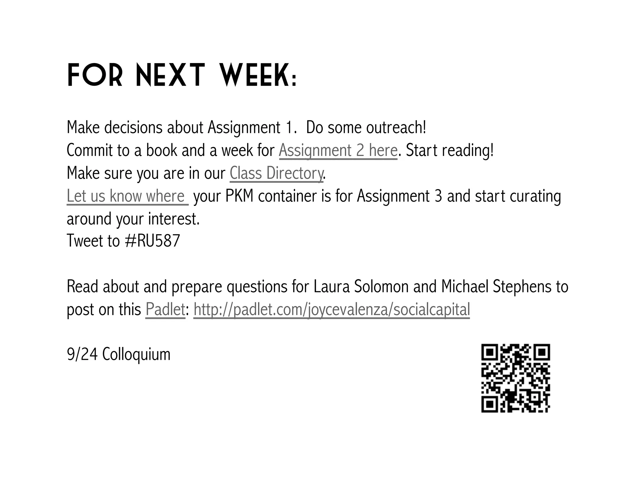 For next week: 
Make decisions about Assignment 1. Do some outreach! 
Commit to a book and a week for Assignment 2 here. Start reading! 
Make sure you are in our Class Directory. 
Let us know where your PKM container is for Assignment 3 and start curating 
around your interest. 
Tweet to #RU587 
Read about and prepare questions for Laura Solomon and Michael Stephens to 
post on this Padlet: http://padlet.com/joycevalenza/socialcapital 
9/24 Colloquium 
 