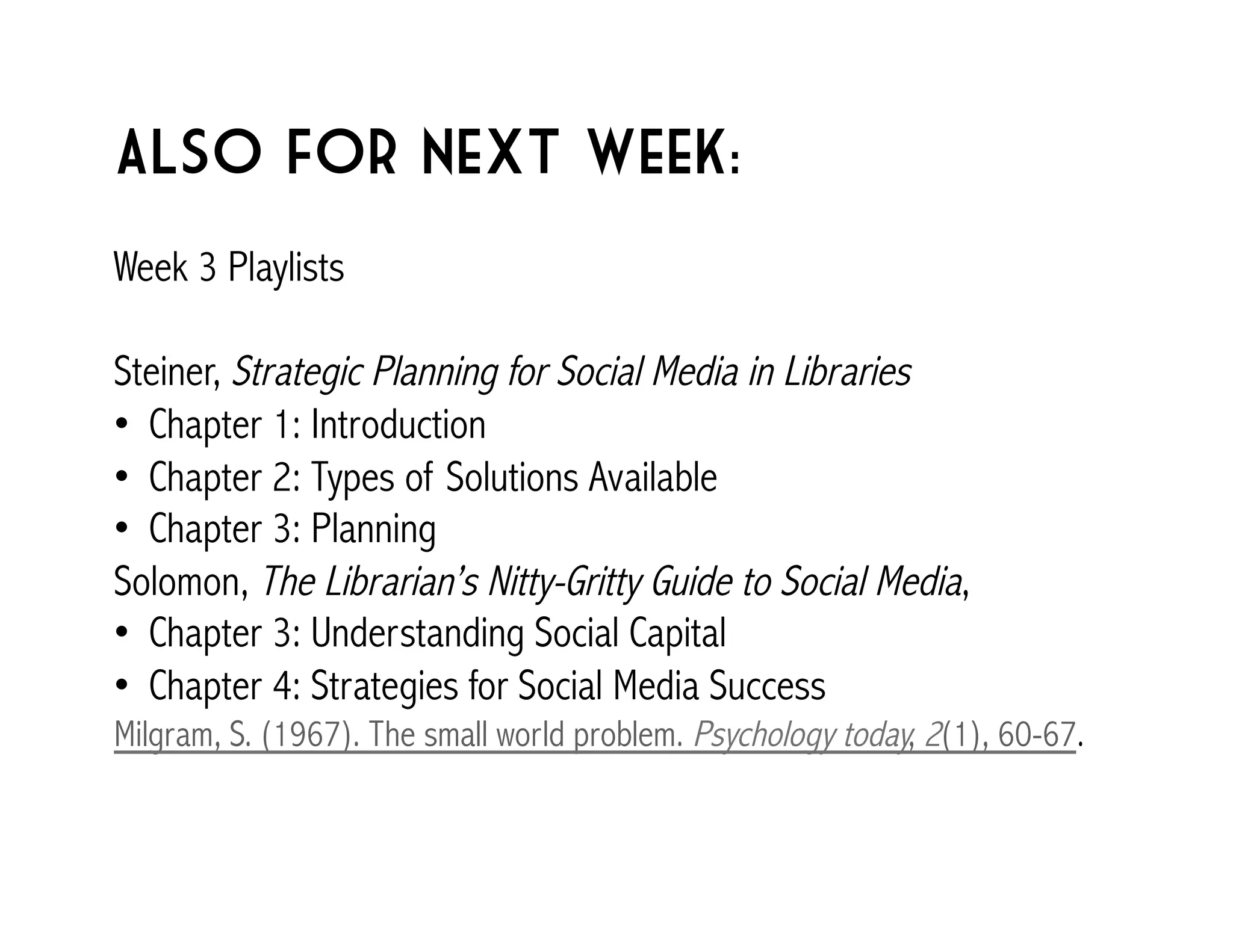 Also for next week: 
Week 3 Playlists 
Steiner, Strategic Planning for Social Media in Libraries 
• Chapter 1: Introduction 
• Chapter 2: Types of Solutions Available 
• Chapter 3: Planning 
Solomon, The Librarian’s Nitty-Gritty Guide to Social Media, 
• Chapter 3: Understanding Social Capital 
• Chapter 4: Strategies for Social Media Success 
Milgram, S. (1967). The small world problem. Psychology today, 2(1), 60-67. 
 