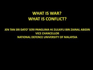 WHAT IS WAR? WHAT IS CONFLICT? 
JEN TAN SRI DATO’ SERI PANGLIMA HJ ZULKIFLI BIN ZAINAL ABIDIN 
VICE CHANCELLOR 
NATIONAL DEFENCE UNIVERSITY OF MALAYSIA  