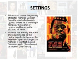 SSEETTTTIINNGGSS 
• This extract shows the journey 
of Doctor Nicholas Garrigan 
from the medical mission in 
Uganda where he is working in 
Kampala, the capital of 
Uganda and home to the 
dictator, Idi Amin. 
• Nicholas has already met Amin 
and is summoned to the 
capital in order to become the 
President’s personal physician. 
Nicholas is in effect moving 
from one world (the mission) 
to another (the capital). 
 
