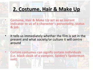 22.. CCoossttuummee,, HHaaiirr && MMaakkee UUpp 
• Costume, Hair & Make Up act as an instant 
indicator to us of a character’s personality, status 
& job 
• It tells us immediately whether the film is set in the 
present and what society/or culture it will centre 
around 
• Certain costumes can signify certain individuals 
(i.e. black cloak of a vampire, Spidey’s Spiderman 
suit) 
 
