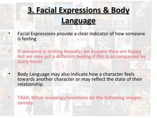 3. FFaacciiaall EExxpprreessssiioonnss && BBooddyy 
LLaanngguuaaggee 
• Facial Expressions provide a clear indicator of how someone 
is feeling 
• If someone is smiling broadly, we assume they are happy 
but we may get a different feeling if this is accompanied by 
scary music 
• Body Language may also indicate how a character feels 
towards another character or may reflect the state of their 
relationship 
• TASK: What meanings/emotions do the following images 
convey: 
 