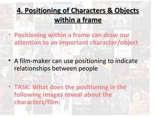 4. Positioning ooff CChhaarraacctteerrss && OObbjjeeccttss 
wwiitthhiinn aa ffrraammee 
• Positioning within a frame can draw our 
attention to an important character/object 
• A film-maker can use positioning to indicate 
relationships between people 
• TASK: What does the positioning in the 
following images reveal about the 
characters/film: 
 