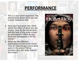 PPEERRFFOORRMMAANNCCEE 
• This is a very short sequence. You 
should write down what you see 
in each individual shot. 
1. Once you have done this, think 
about the effect of what you are 
shown. How do the movements 
and the look of the actor create 
an atmosphere? What do you 
think the atmosphere is of the 
scene? 
2. What are the different 
expressions on the actor’s face? 
How do they change and at what 
point in the action? What 
emotion does the actor show in 
the scene? 
 