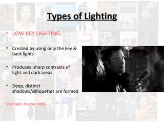 TTyyppeess ooff LLiigghhttiinngg 
• LOW KEY LIGHTING: 
• Created by using only the key & 
back lights 
• Produces sharp contrasts of 
light and dark areas 
• Deep, distinct 
shadows/silhouettes are formed 
Example: Horror Films 
 