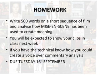 HHOOMMEEWWOORRKK 
• Write 500 words on a short sequence of film 
and analyse how MISE-EN-SCENE has been 
used to create meaning 
• You will be expected to show your clips in 
class next week 
• If you have the technical know how you could 
create a voice over commentary analysis 
• DUE TUESDAY 16TH SEPTEMBER 
 