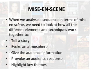 MMIISSEE--EENN--SSCCEENNEE 
• When we analyse a sequence in terms of mise 
en scène, we need to look at how all the 
different elements and techniques work 
together to: 
• - Tell a story 
• - Evoke an atmosphere 
• - Give the audience information 
• - Provoke an audience response 
• - Highlight key themes 
