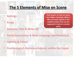 The 5 Elements ooff MMiissee eenn SScceennee 
Each aspect of mise-en-scene 
has hidden meanings within a 
film and sends signals to the 
audience about how we are 
supposed to feel at a certain 
• Settings 
• Props 
point 
• Costume, Hair & Make Up 
• Facial Expressions & Body Language (performance) 
• Lighting & Colour 
• Positioning of characters/objects within the frame 
 