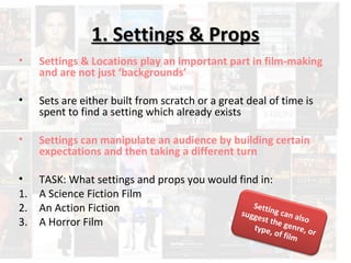 11.. SSeettttiinnggss && PPrrooppss 
• Settings & Locations play an important part in film-making 
and are not just ‘backgrounds’ 
• Sets are either built from scratch or a great deal of time is 
spent to find a setting which already exists 
• Settings can manipulate an audience by building certain 
expectations and then taking a different turn 
• TASK: What settings and props you would find in: 
1. A Science Fiction Film 
2. An Action Fiction 
3. A Horror Film 
Setting can also 
suggest the genre, or 
type, of film 
 