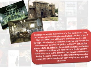 Settings are where the actions of a film take place. They 
can help us understand when and where th e film is set. A 
film set in the past will have to con vey when it is set 
through the selection of locations that give the viewer the 
impression of a parti cular period in history. The settin g 
also needs to be lin ked to the correct costumes and props. 
All of these combined will help create a filmic world to 
represent a time in the past that the viewer understands. 
Seeing the same character in different settings can also 
change our understanding of both the plot and also the 
character. 
 