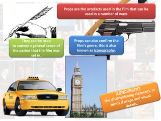 Props are the artefacts used in the film that can be 
used in a number of ways 
They can be used 
to convey a general sense of 
the period that the film was 
set in. 
Props can also confirm the 
film’s genre, this is also 
known as iconography. 
ICONOGRAPHY 
The distinguishing elements, in 
terms if props and visual 
details. 
 