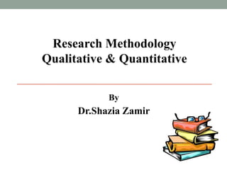 Research Methodology 
Qualitative & Quantitative 
By 
Dr.Shazia Zamir 
 