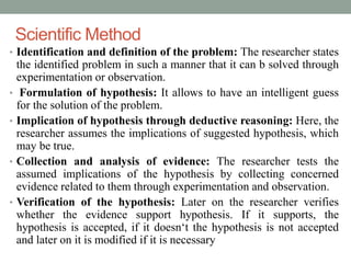 Scientific Method 
• Identification and definition of the problem: The researcher states 
the identified problem in such a manner that it can b solved through 
experimentation or observation. 
• Formulation of hypothesis: It allows to have an intelligent guess 
for the solution of the problem. 
• Implication of hypothesis through deductive reasoning: Here, the 
researcher assumes the implications of suggested hypothesis, which 
may be true. 
• Collection and analysis of evidence: The researcher tests the 
assumed implications of the hypothesis by collecting concerned 
evidence related to them through experimentation and observation. 
• Verification of the hypothesis: Later on the researcher verifies 
whether the evidence support hypothesis. If it supports, the 
hypothesis is accepted, if it doesn‘t the hypothesis is not accepted 
and later on it is modified if it is necessary 
 
