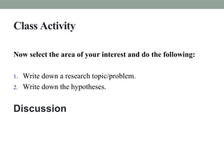 Class Activity 
Now select the area of your interest and do the following: 
1. Write down a research topic/problem. 
2. Write down the hypotheses. 
Discussion 
 