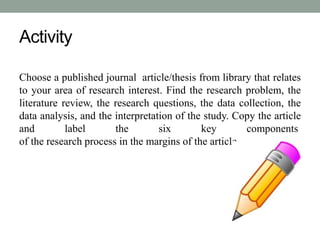 Activity 
Choose a published journal article/thesis from library that relates 
to your area of research interest. Find the research problem, the 
literature review, the research questions, the data collection, the 
data analysis, and the interpretation of the study. Copy the article 
and label the six key components 
of the research process in the margins of the article. 
