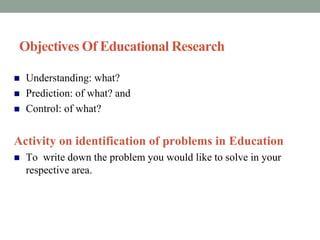 Objectives Of Educational Research 
 Understanding: what? 
 Prediction: of what? and 
 Control: of what? 
Activity on identification of problems in Education 
 To write down the problem you would like to solve in your 
respective area. 
 