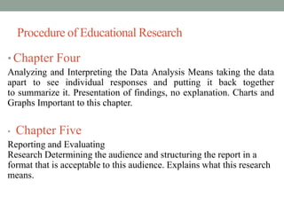 Procedure of Educational Research 
• Chapter Four 
Analyzing and Interpreting the Data Analysis Means taking the data 
apart to see individual responses and putting it back together 
to summarize it. Presentation of findings, no explanation. Charts and 
Graphs Important to this chapter. 
• Chapter Five 
Reporting and Evaluating 
Research Determining the audience and structuring the report in a 
format that is acceptable to this audience. Explains what this research 
means. 
 