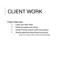 CLIENT WORK
Client Interview
 Listen and take notes
 Clarify the goals and priority
 Clarify Primary actions within the product
 Simple adjectives describing the product
 smart, fun, serious, heavy, vicious, soft, technology
 