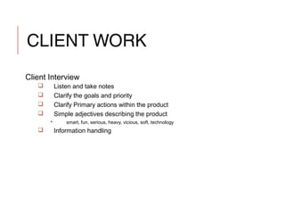 CLIENT WORK
Client Interview
 Listen and take notes
 Clarify the goals and priority
 Clarify Primary actions within the product
 Simple adjectives describing the product
 smart, fun, serious, heavy, vicious, soft, technology
 Information handling
 