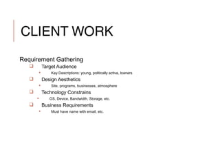 CLIENT WORK
Requirement Gathering
 Target Audience
 Key Descriptions: young, politically active, loaners
 Design Aesthetics
 Site, programs, businesses, atmosphere
 Technology Constrains
 OS, Device, Bandwidth, Storage, etc.
 Business Requirements
 Must have name with email, etc.
 