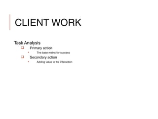 CLIENT WORK
Task Analysis
 Primary action
 The base metric for success
 Secondary action
 Adding value to the interaction
 