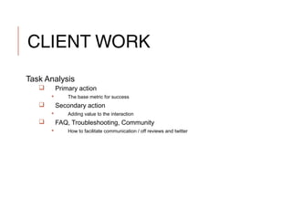 CLIENT WORK
Task Analysis
 Primary action
 The base metric for success
 Secondary action
 Adding value to the interaction
 FAQ, Troubleshooting, Community
 How to facilitate communication / off reviews and twitter
 