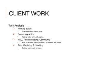 CLIENT WORK
Task Analysis
 Primary action
 The base metric for success
 Secondary action
 Adding value to the interaction
 FAQ, Troubleshooting, Community
 How to facilitate communication / off reviews and twitter
 Error Capturing & Handling
 Getting users back on track
 