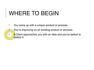 WHERE TO BEGIN
1. You came up with a unique product or process.
2. You’re improving on an existing product or process.
3. A Client approaches you with an idea and you’re tasked to
realize it.
 