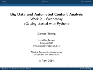 Basics Exercise Next meetings
Big Data and Automated Content Analysis
Week 2 – Wednesday
»Getting started with Python«
Damian Trilling
d.c.trilling@uva.nl
@damian0604
www.damiantrilling.net
Afdeling Communicatiewetenschap
Universiteit van Amsterdam
8 April 2014
Big Data and Automated Content Analysis Damian Trilling
 