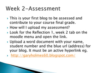  This is your first blog to be assessed and
contribute to your course final grade.
 How will I upload my assessment?
 Look for the Reflection 1, week 2 tab on the
moodle menu and open the link.
 Upload a word document with your name,
student number and the blue url (address) for
your blog. It must be an active hyperlink eg.
 http://garyholmes60.blogspot.com/
 
