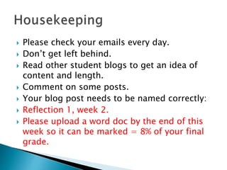  Please check your emails every day.
 Don’t get left behind.
 Read other student blogs to get an idea of
content and length.
 Comment on some posts.
 Your blog post needs to be named correctly:
 Reflection 1, week 2.
 Please upload a word doc by the end of this
week so it can be marked = 8% of your final
grade.
 
