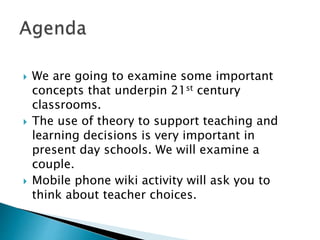  We are going to examine some important
concepts that underpin 21st century
classrooms.
 The use of theory to support teaching and
learning decisions is very important in
present day schools. We will examine a
couple.
 Mobile phone wiki activity will ask you to
think about teacher choices.
 
