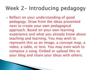  Reflect on your understanding of good
pedagogy. Draw from the ideas presented
next to create your own pedagogical
approach. Based on your own learning
experience and what you already know about
teaching and learning. You may wish to
represent this as an image, a concept map, a
video, a table, or text. You may even wish to
compose a song. Embed or upload this to
your blog and share your ideas with others.
 